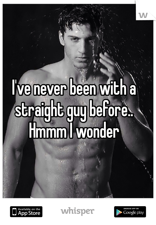I've never been with a straight guy before.. Hmmm I wonder 