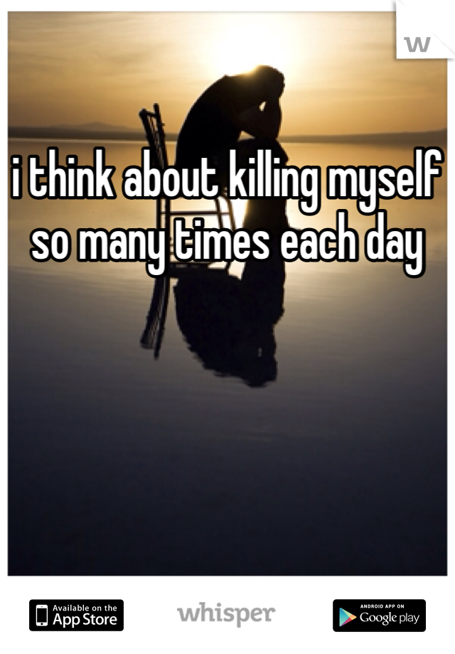 i think about killing myself so many times each day