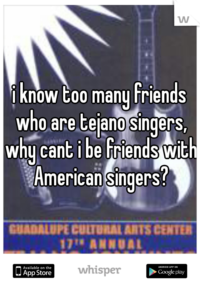 i know too many friends who are tejano singers, why cant i be friends with American singers?