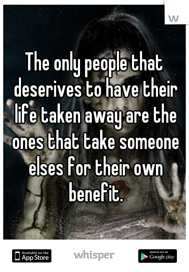 The only people that deserives to have their life taken away are the ones that take someone elses for their own benefit.
