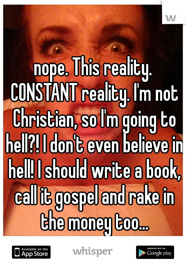 nope. This reality. CONSTANT reality. I'm not Christian, so I'm going to hell?! I don't even believe in hell! I should write a book, call it gospel and rake in the money too...