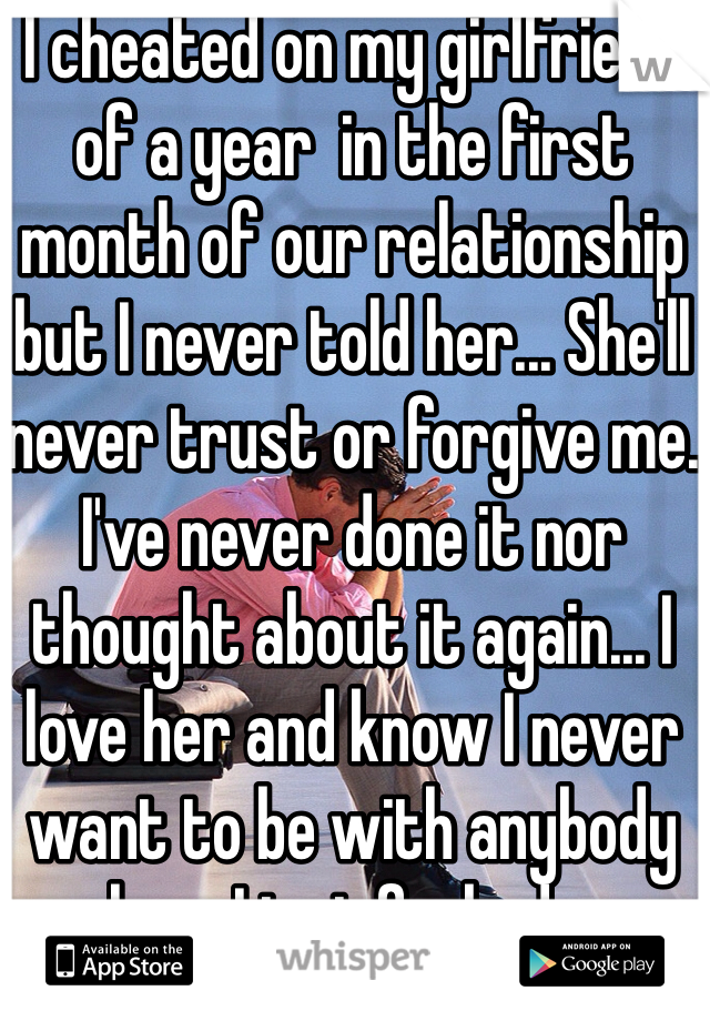 I cheated on my girlfriend of a year  in the first month of our relationship but I never told her... She'll never trust or forgive me. I've never done it nor thought about it again... I love her and know I never want to be with anybody else... I just fucked up