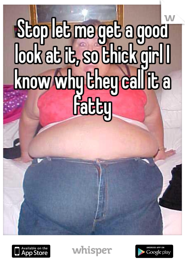 Stop let me get a good look at it, so thick girl I know why they call it a fatty 