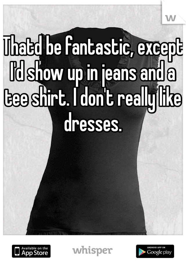 Thatd be fantastic, except I'd show up in jeans and a tee shirt. I don't really like dresses.