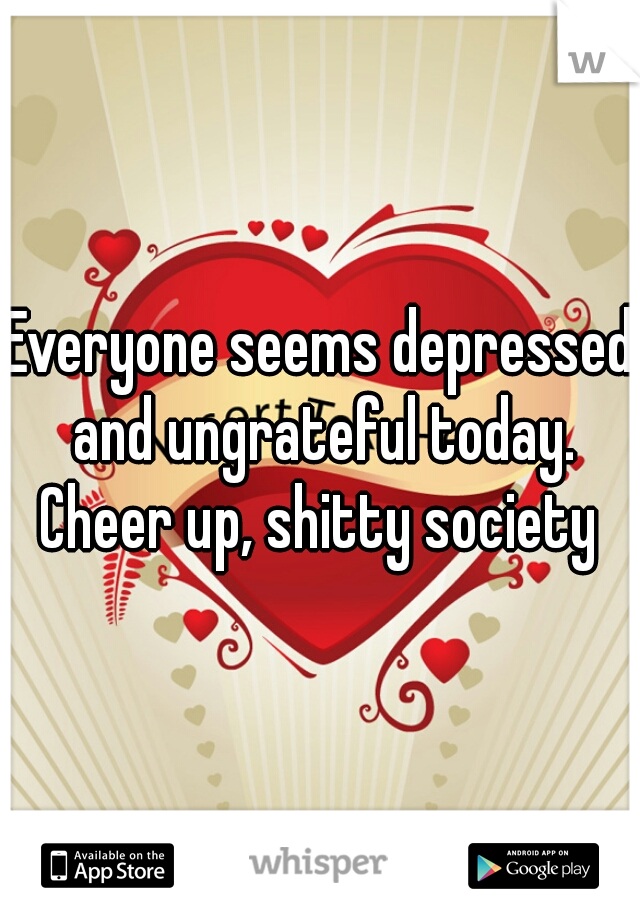 Everyone seems depressed and ungrateful today. Cheer up, shitty society 
