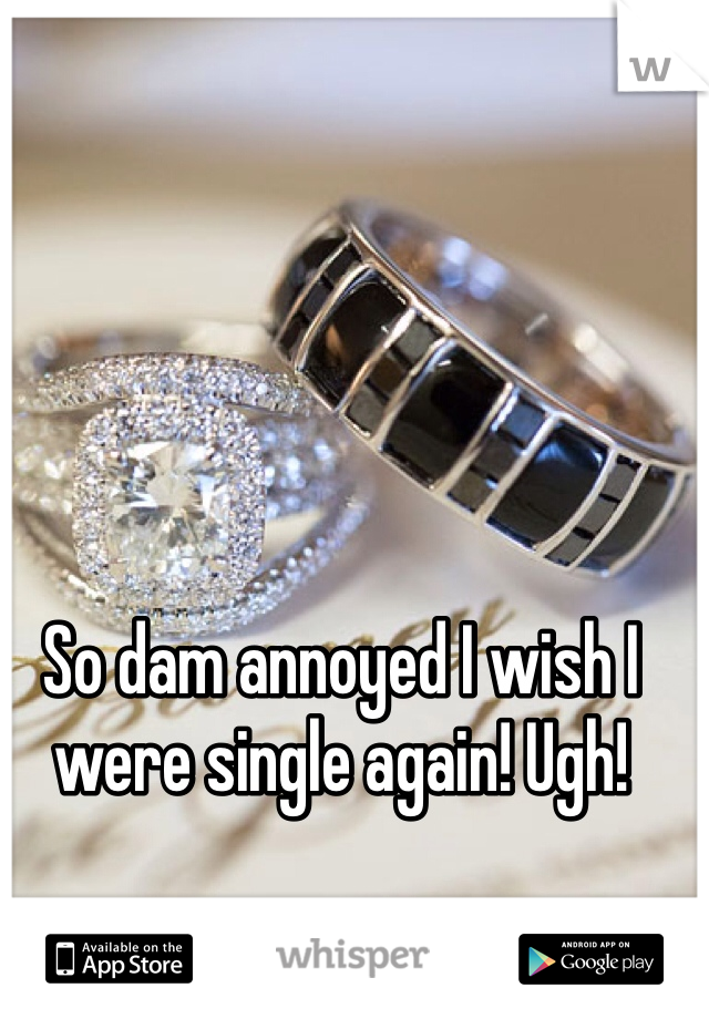 So dam annoyed I wish I were single again! Ugh! 