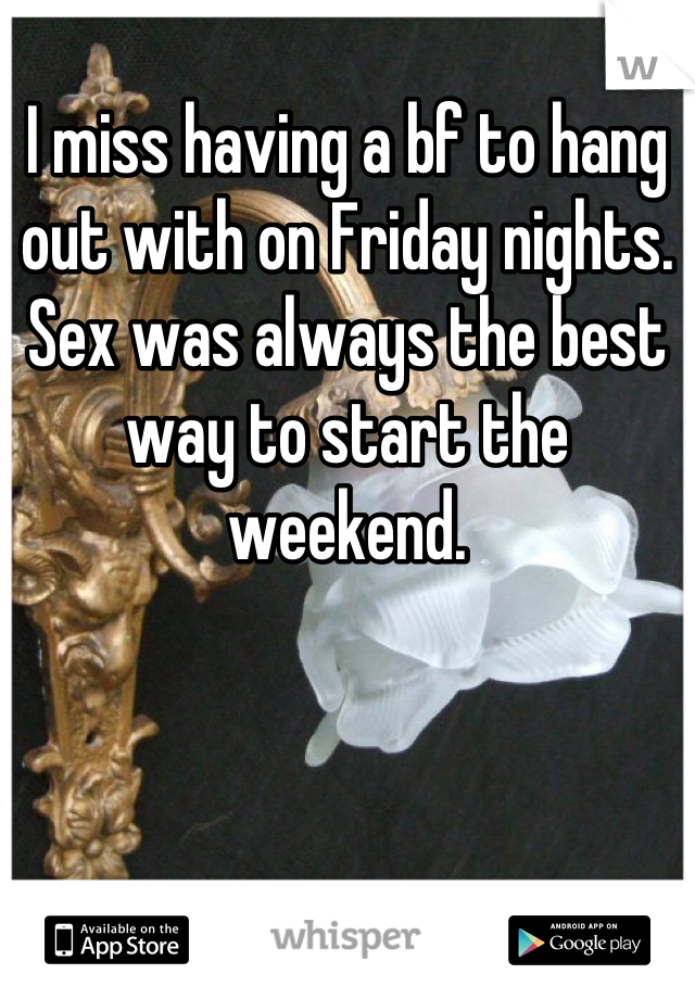
I miss having a bf to hang out with on Friday nights. Sex was always the best way to start the weekend.