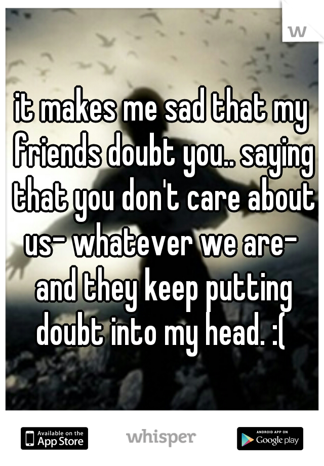 it makes me sad that my friends doubt you.. saying that you don't care about us- whatever we are-  and they keep putting doubt into my head. :( 