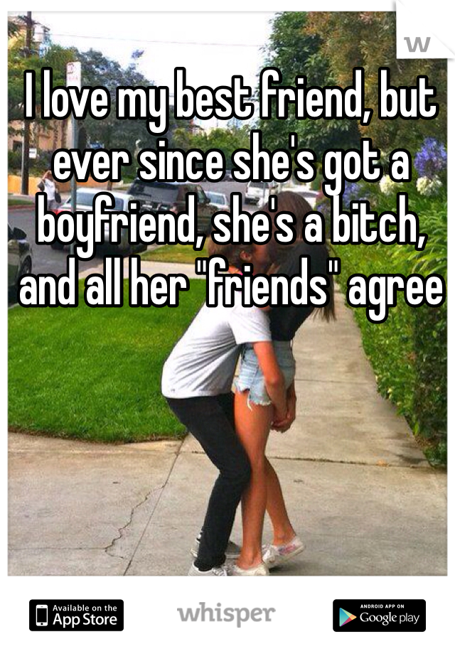 I love my best friend, but ever since she's got a boyfriend, she's a bitch, and all her "friends" agree