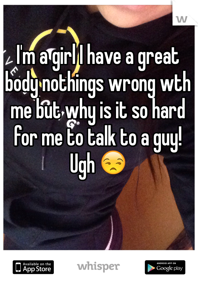 I'm a girl I have a great body nothings wrong wth me but why is it so hard for me to talk to a guy! Ugh 😒