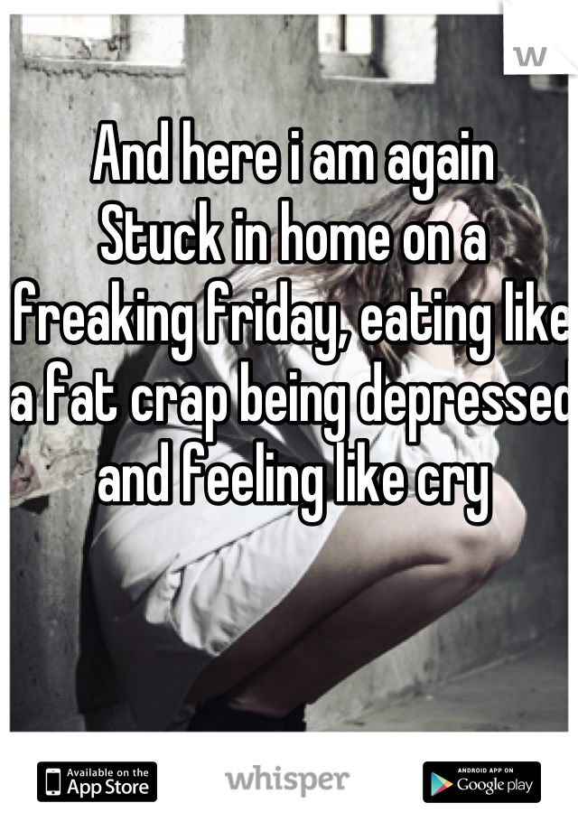 And here i am again
Stuck in home on a freaking friday, eating like a fat crap being depressed and feeling like cry