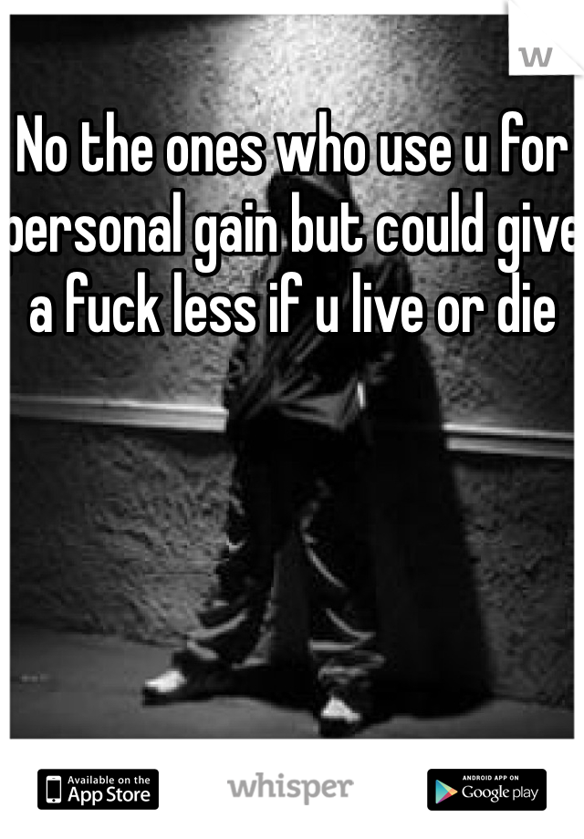 No the ones who use u for personal gain but could give a fuck less if u live or die 