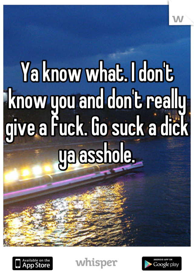 Ya know what. I don't know you and don't really give a fuck. Go suck a dick ya asshole.