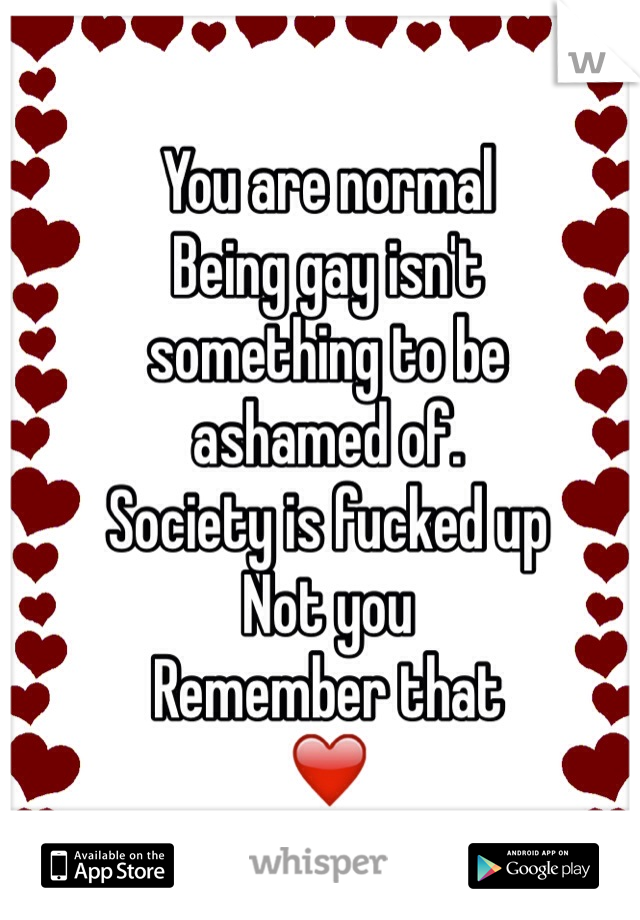 You are normal 
Being gay isn't 
something to be 
ashamed of. 
Society is fucked up
Not you
Remember that
❤️