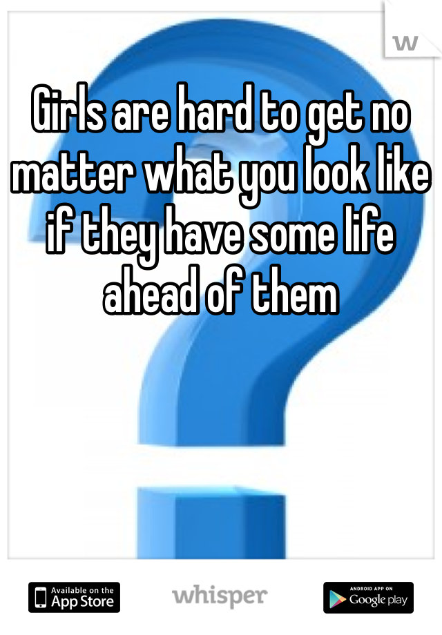 Girls are hard to get no matter what you look like if they have some life ahead of them 
