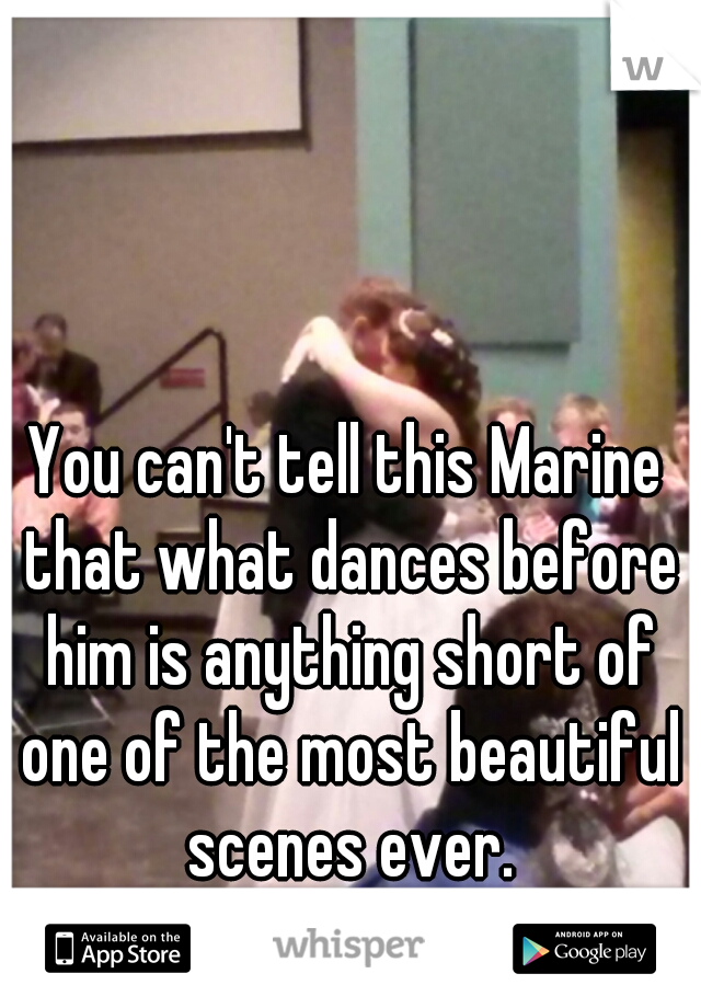 You can't tell this Marine that what dances before him is anything short of one of the most beautiful scenes ever.