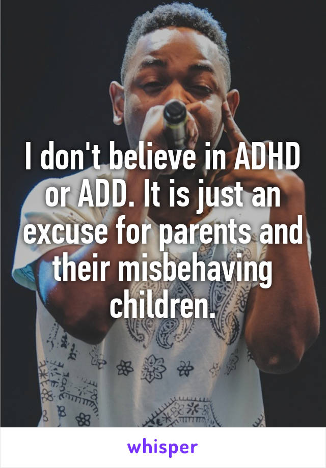 I don't believe in ADHD or ADD. It is just an excuse for parents and their misbehaving children.