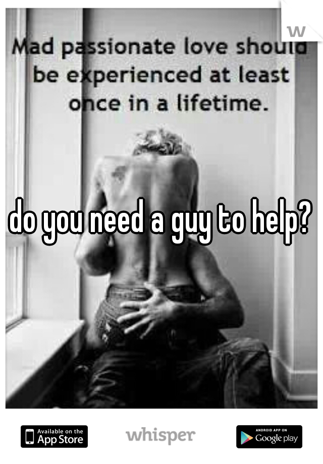 do you need a guy to help?