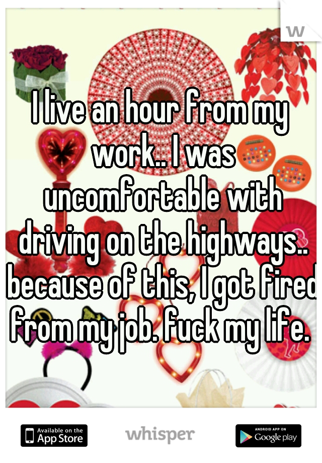 I live an hour from my work.. I was uncomfortable with driving on the highways.. because of this, I got fired from my job. fuck my life. 