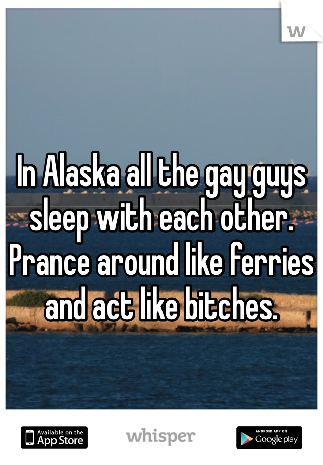 In Alaska all the gay guys sleep with each other. Prance around like ferries and act like bitches. 