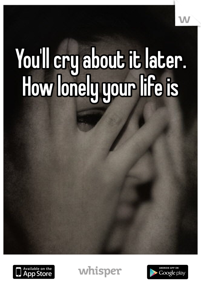 You'll cry about it later. How lonely your life is