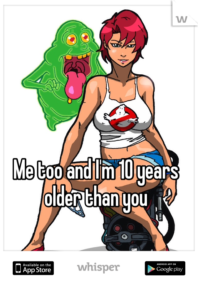 Me too and I'm 10 years older than you
