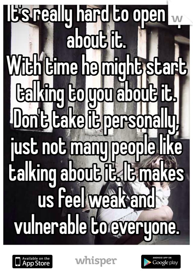 It's really hard to open up about it. 
With time he might start talking to you about it. Don't take it personally, just not many people like talking about it. It makes us feel weak and vulnerable to everyone.