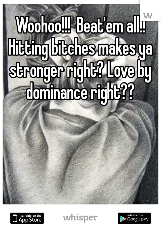 Woohoo!!!  Beat'em all!! Hitting bitches makes ya stronger right? Love by dominance right??