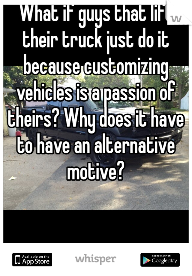 What if guys that lift their truck just do it because customizing vehicles is a passion of theirs? Why does it have to have an alternative motive?