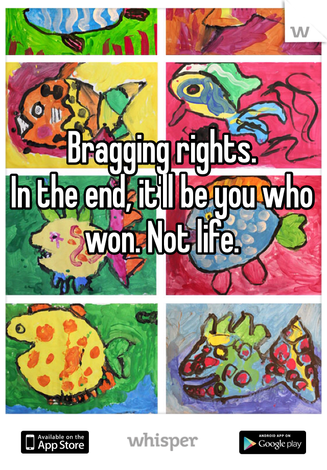 Bragging rights. 
In the end, it'll be you who won. Not life. 