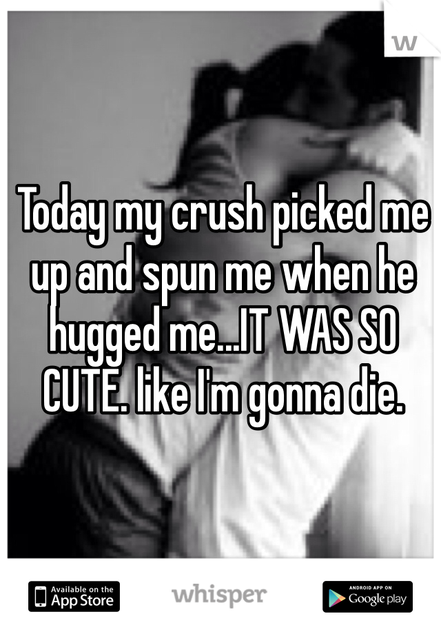 Today my crush picked me up and spun me when he hugged me...IT WAS SO CUTE. like I'm gonna die. 