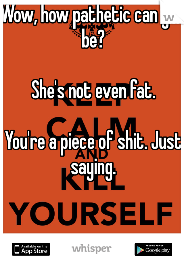 Wow, how pathetic can you be? 

She's not even fat. 

You're a piece of shit. Just saying.