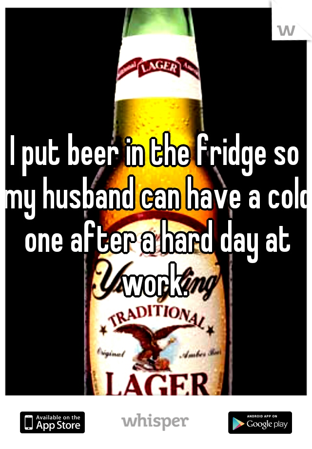 I put beer in the fridge so my husband can have a cold one after a hard day at work. 