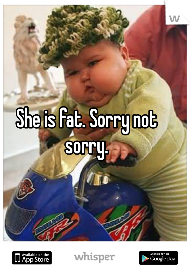 She is fat. Sorry not sorry.