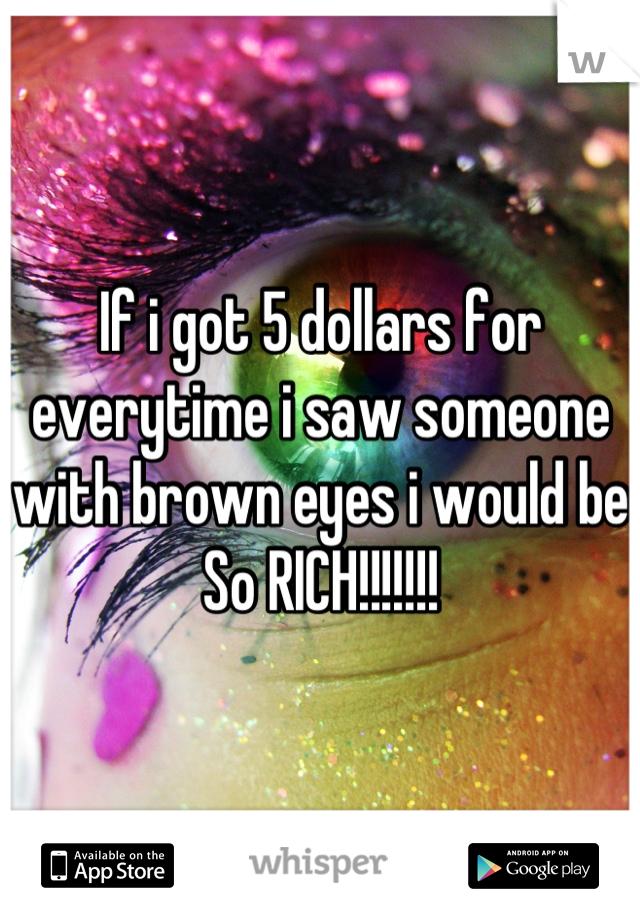 If i got 5 dollars for everytime i saw someone with brown eyes i would be So RICH!!!!!!!