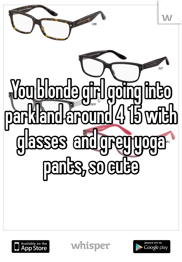 You blonde girl going into parkland around 4 15 with glasses  and grey yoga pants, so cute