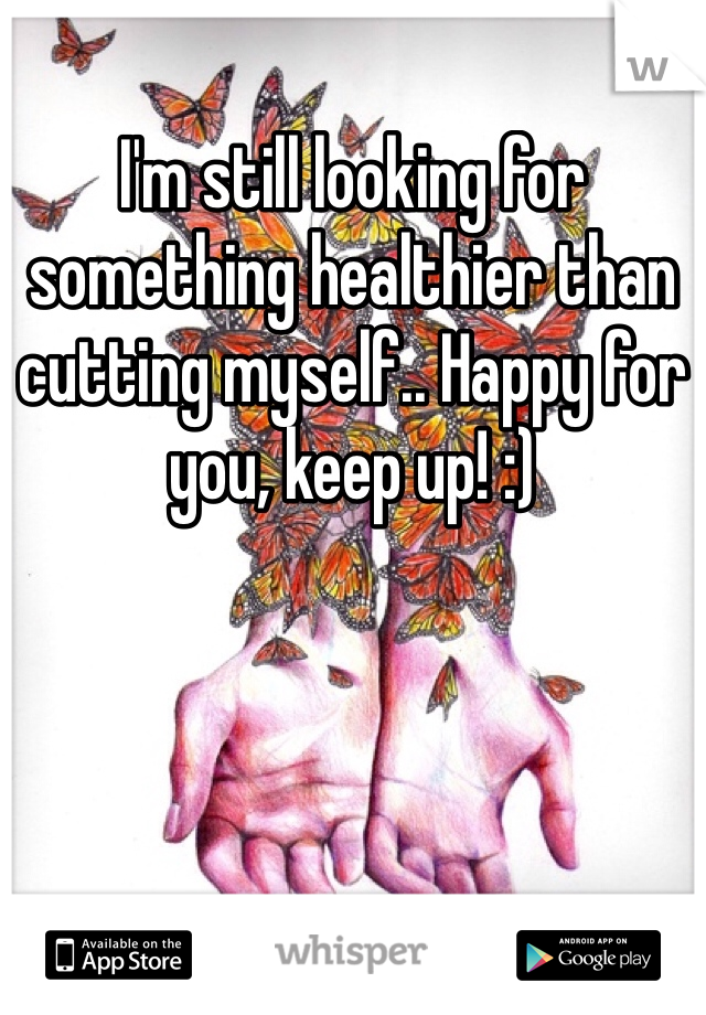I'm still looking for something healthier than cutting myself.. Happy for you, keep up! :)