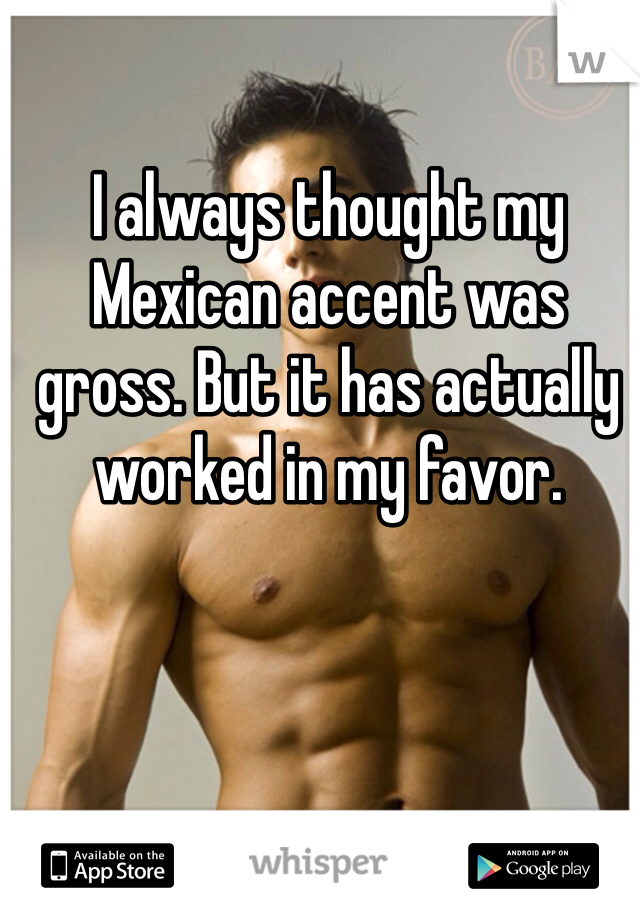 I always thought my Mexican accent was gross. But it has actually worked in my favor. 