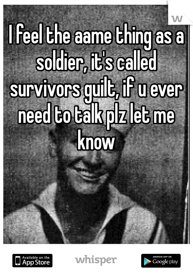 I feel the aame thing as a soldier, it's called survivors guilt, if u ever need to talk plz let me know