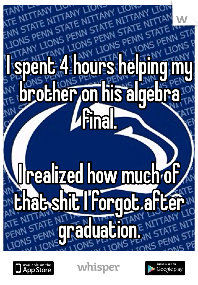 I spent 4 hours helping my brother on his algebra final. 

I realized how much of that shit I forgot after graduation.