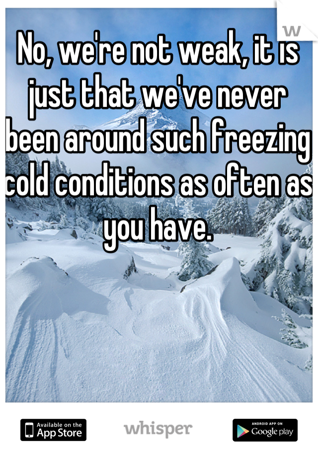 No, we're not weak, it is just that we've never been around such freezing cold conditions as often as you have.
