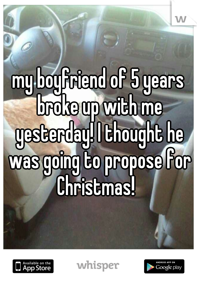 my boyfriend of 5 years broke up with me yesterday! I thought he was going to propose for Christmas!  