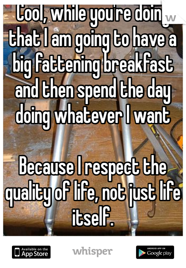 Cool, while you're doing that I am going to have a big fattening breakfast and then spend the day doing whatever I want

Because I respect the quality of life, not just life itself.