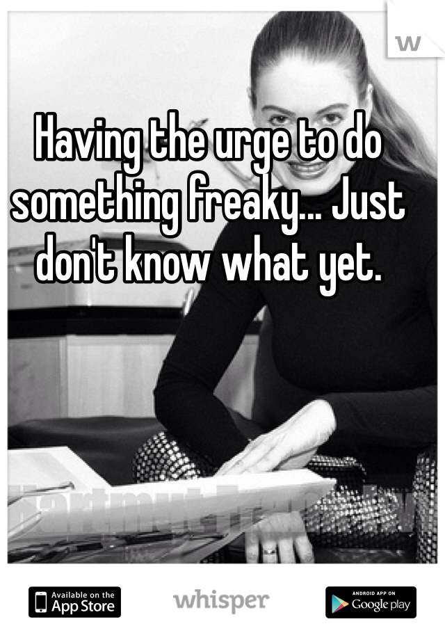 Having the urge to do something freaky... Just don't know what yet. 