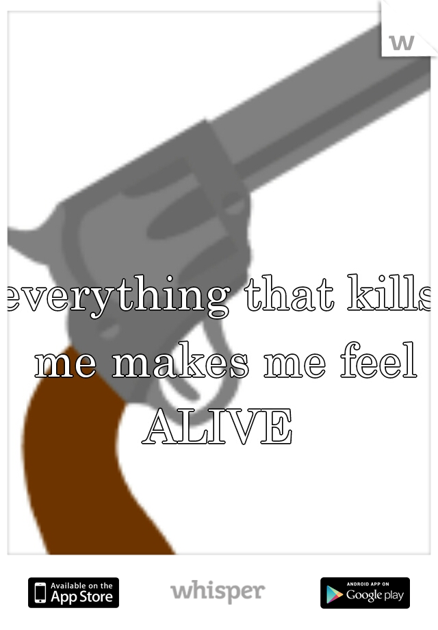 everything that kills me makes me feel ALIVE 