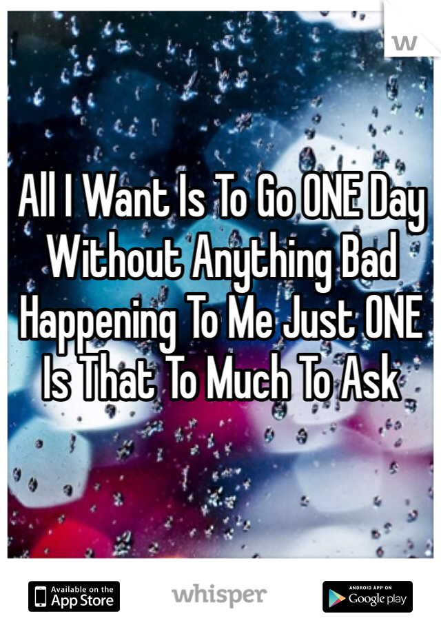 All I Want Is To Go ONE Day Without Anything Bad Happening To Me Just ONE
Is That To Much To Ask