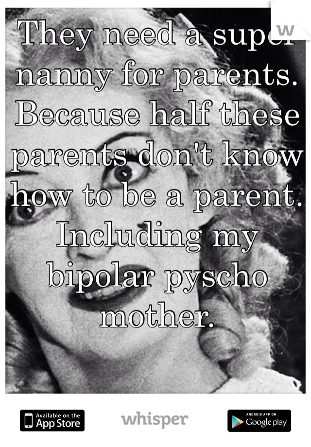 They need a super nanny for parents. Because half these parents don't know how to be a parent. Including my bipolar pyscho mother.  