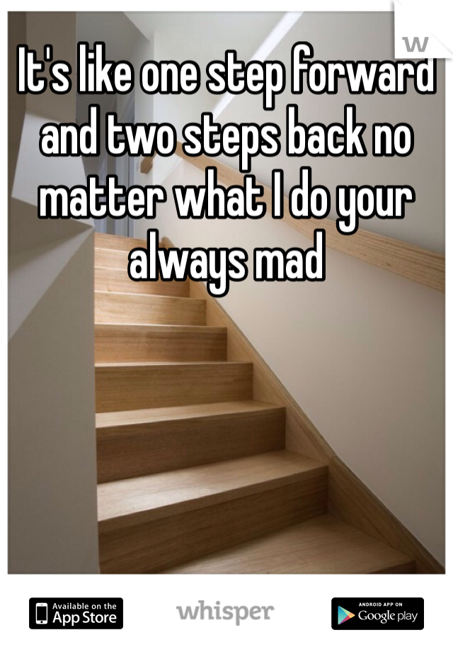 It's like one step forward and two steps back no matter what I do your always mad