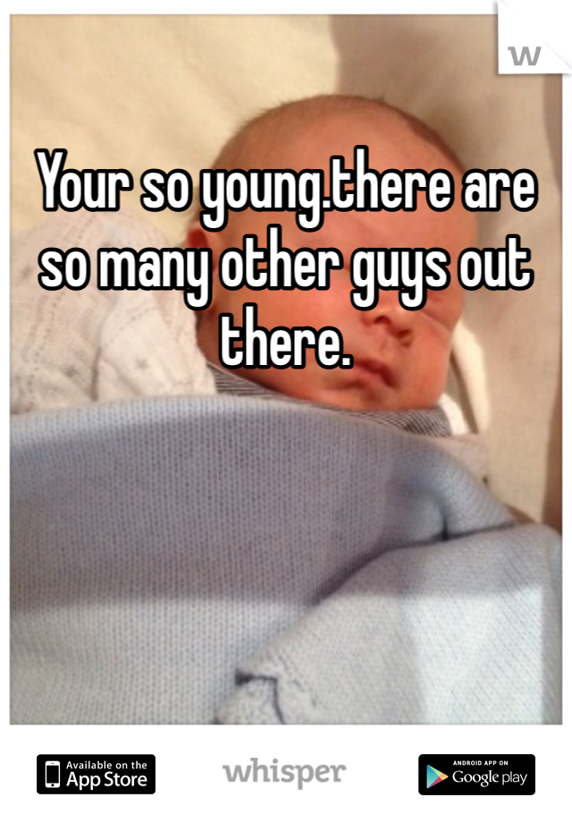 Your so young.there are so many other guys out there.