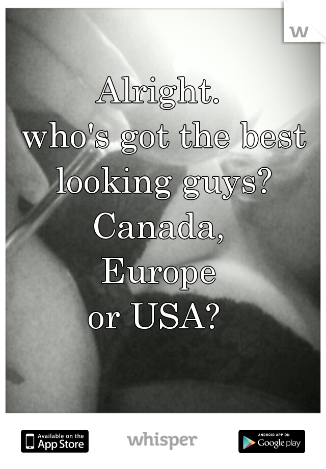 Alright. 
who's got the best looking guys? 
Canada, 
Europe 
or USA?  